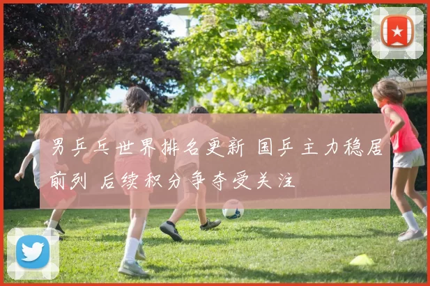 男乒乓世界排名更新 国乒主力稳居前列 后续积分争夺受关注