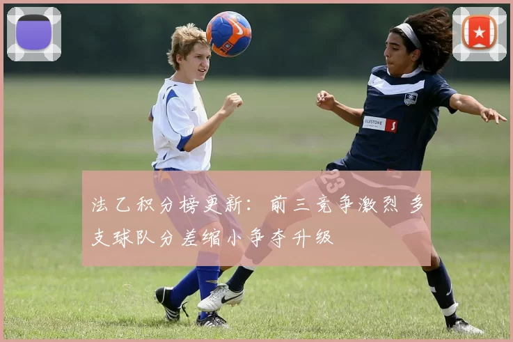 法乙积分榜更新：前三竞争激烈 多支球队分差缩小争夺升级