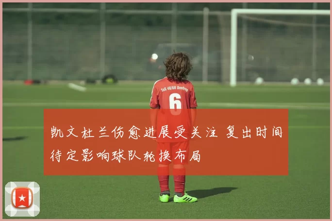 凯文杜兰伤愈进展受关注 复出时间待定影响球队轮换布局