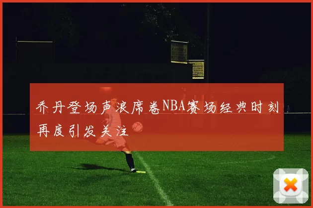 乔丹登场声浪席卷NBA赛场经典时刻再度引发关注