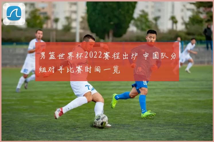 男篮世界杯2022赛程出炉 中国队分组对手比赛时间一览