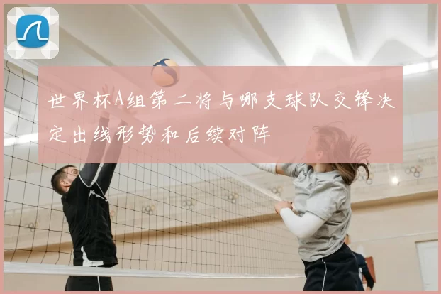 世界杯A组第二将与哪支球队交锋决定出线形势和后续对阵
