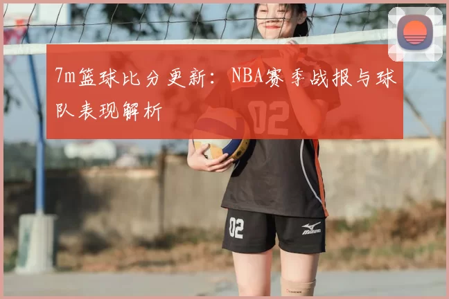 7m篮球比分更新：NBA赛季战报与球队表现解析