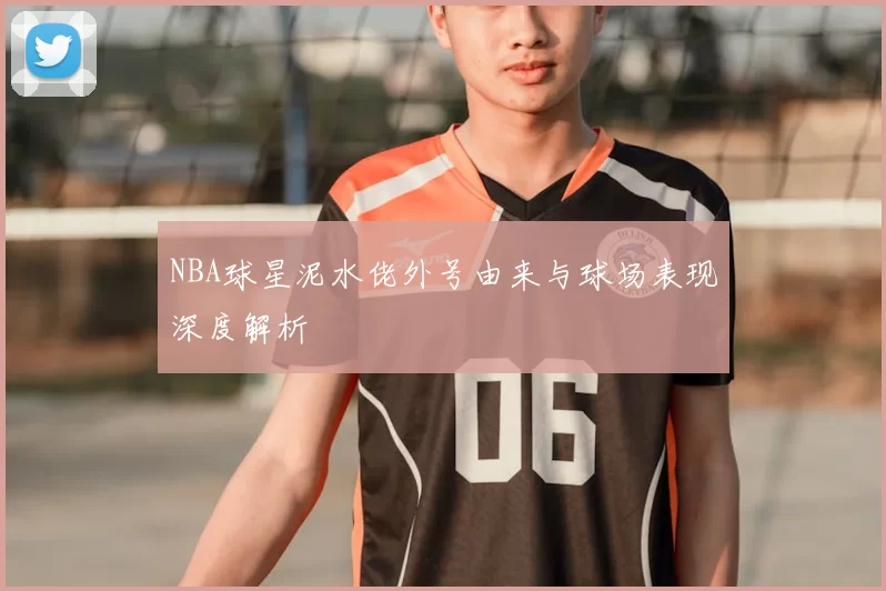NBA球星泥水佬外号由来与球场表现深度解析