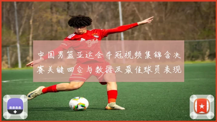 中国男篮亚运会夺冠视频集锦含决赛关键回合与数据及最佳球员表现点评