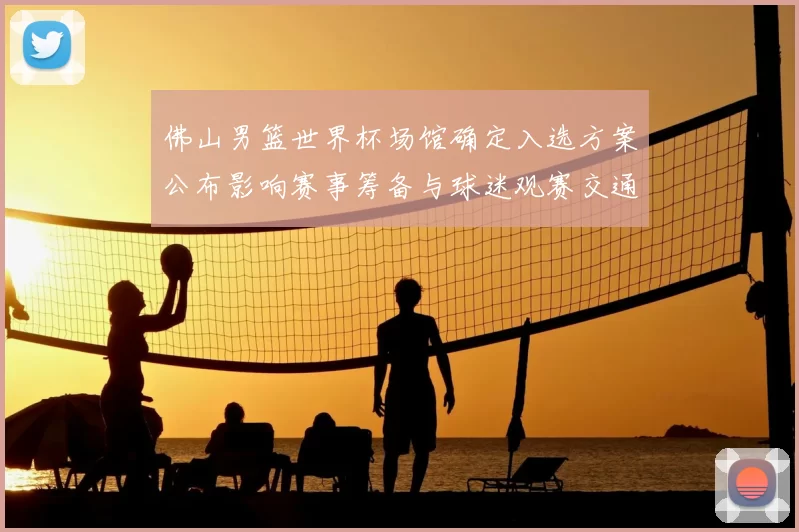 佛山男篮世界杯场馆确定入选方案公布影响赛事筹备与球迷观赛交通