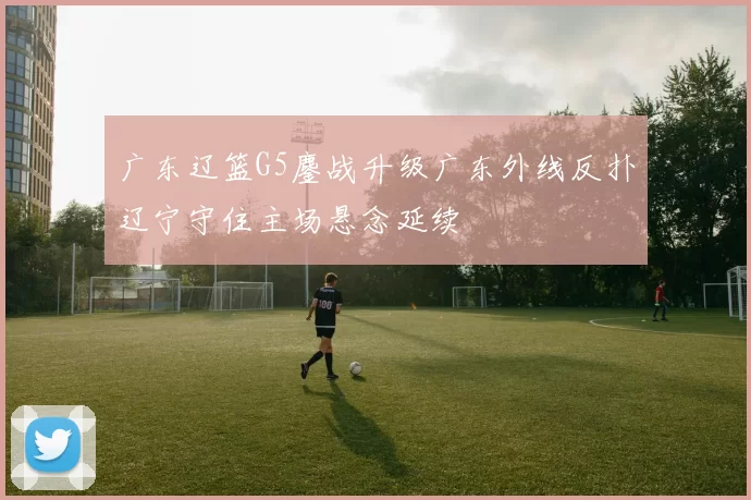 广东辽篮G5鏖战升级广东外线反扑辽宁守住主场悬念延续