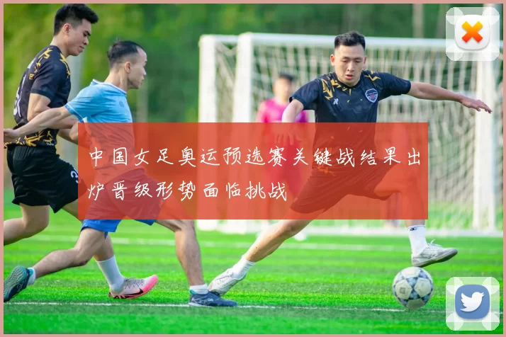 中国女足奥运预选赛关键战结果出炉晋级形势面临挑战