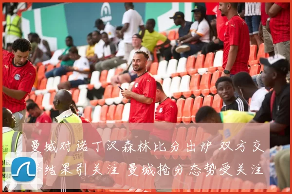 曼城对诺丁汉森林比分出炉 双方交锋结果引关注 曼城抢分态势受关注
