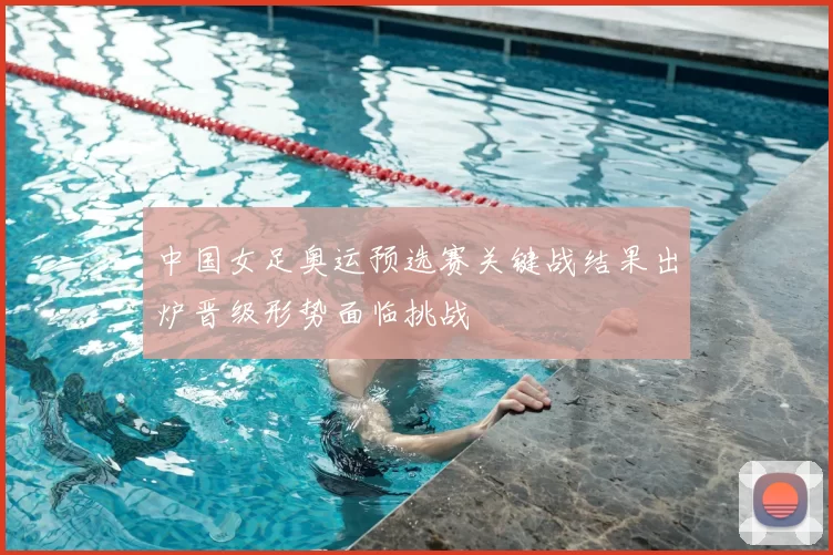 中国女足奥运预选赛关键战结果出炉晋级形势面临挑战