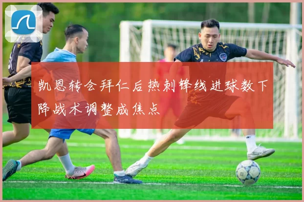 凯恩转会拜仁后热刺锋线进球数下降战术调整成焦点
