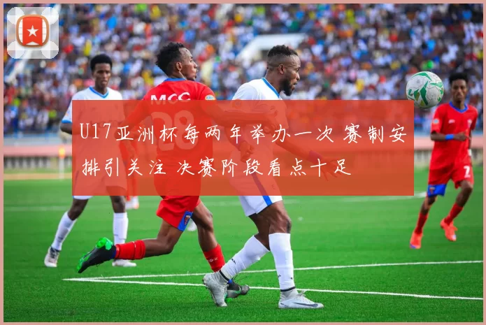 U17亚洲杯每两年举办一次 赛制安排引关注 决赛阶段看点十足