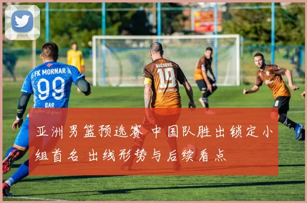 亚洲男篮预选赛 中国队胜出锁定小组首名 出线形势与后续看点