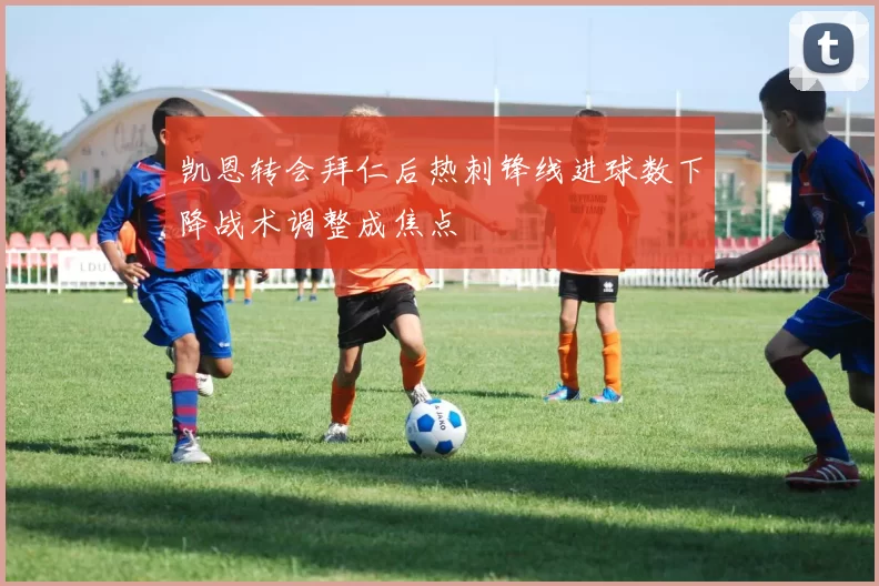 凯恩转会拜仁后热刺锋线进球数下降战术调整成焦点