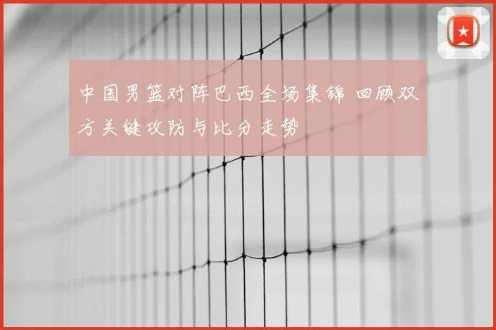 中国男篮对阵巴西全场集锦 回顾双方关键攻防与比分走势