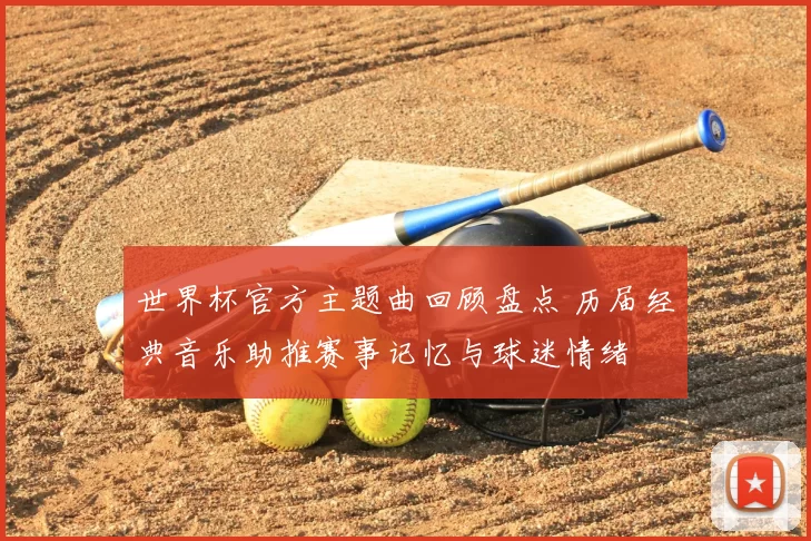 世界杯官方主题曲回顾盘点 历届经典音乐助推赛事记忆与球迷情绪