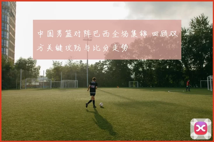 中国男篮对阵巴西全场集锦 回顾双方关键攻防与比分走势