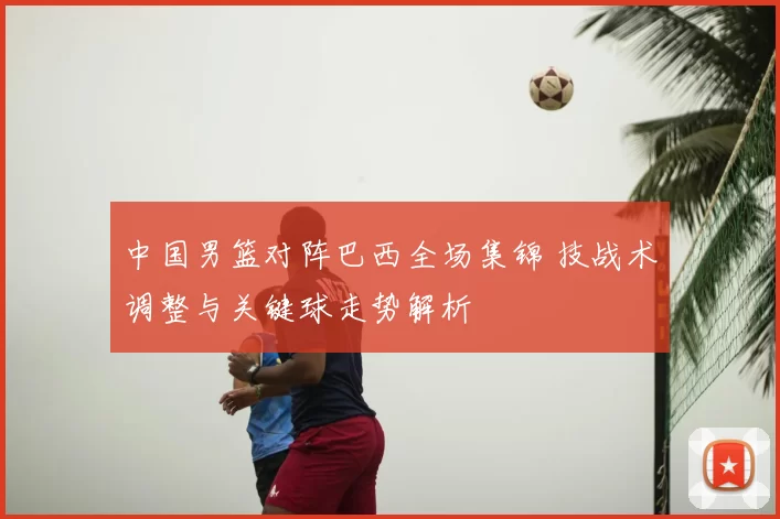 中国男篮对阵巴西全场集锦 技战术调整与关键球走势解析