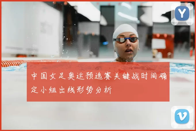 中国女足奥运预选赛关键战时间确定小组出线形势分析