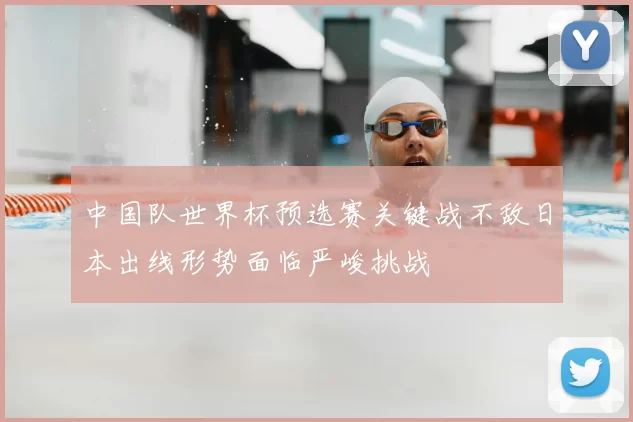 中国队世界杯预选赛关键战不敌日本出线形势面临严峻挑战