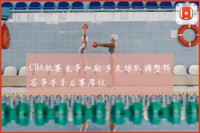 CBA联赛竞争加剧 多支球队调整阵容争夺季后赛席位