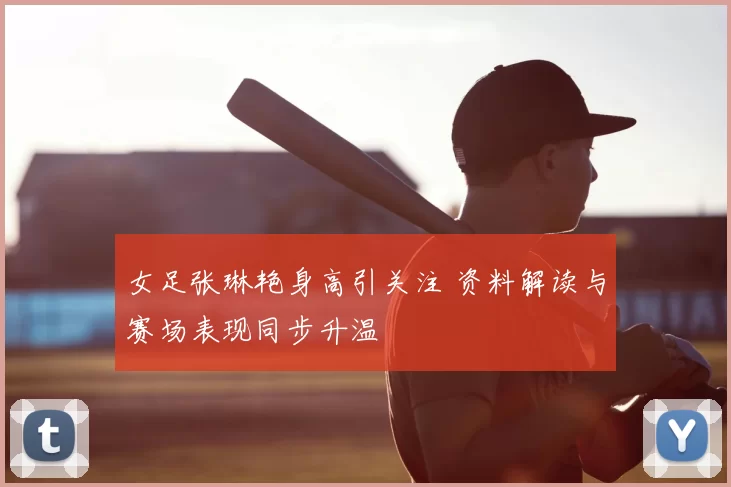 女足张琳艳身高引关注 资料解读与赛场表现同步升温