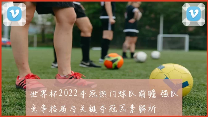 世界杯2022夺冠热门球队前瞻 强队竞争格局与关键夺冠因素解析