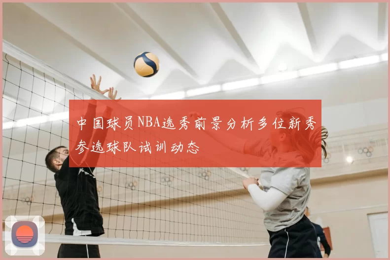 中国球员NBA选秀前景分析多位新秀参选球队试训动态
