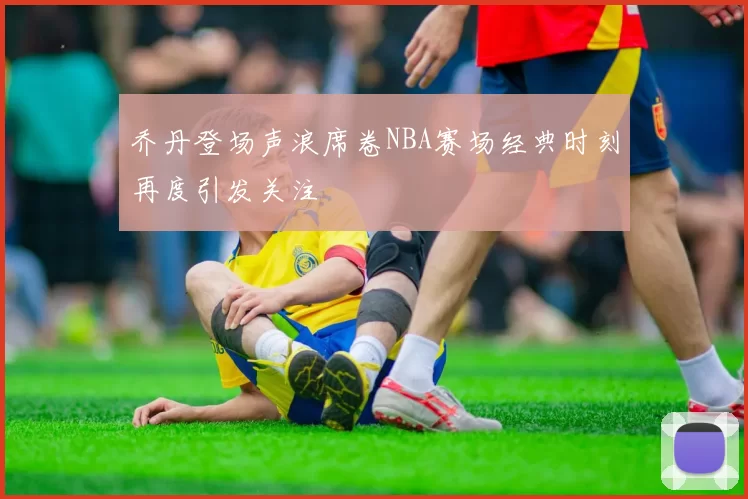 乔丹登场声浪席卷NBA赛场经典时刻再度引发关注