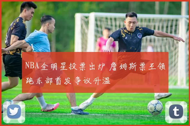 NBA全明星投票出炉 詹姆斯票王领跑东部首发争议升温