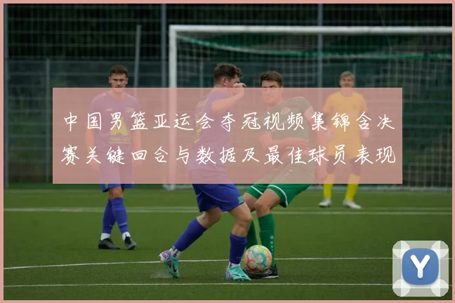 中国男篮亚运会夺冠视频集锦含决赛关键回合与数据及最佳球员表现点评