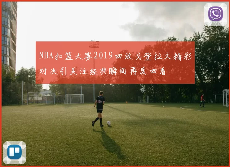 NBA扣篮大赛2019回放戈登拉文精彩对决引关注经典瞬间再度回看