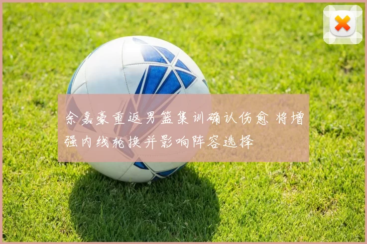 余嘉豪重返男篮集训确认伤愈 将增强内线轮换并影响阵容选择