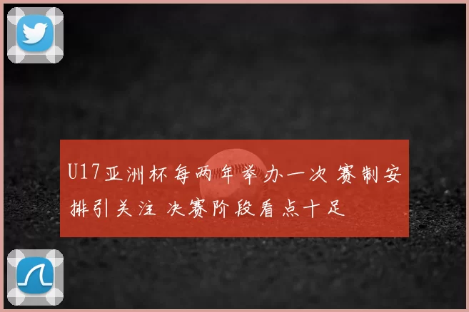 U17亚洲杯每两年举办一次 赛制安排引关注 决赛阶段看点十足