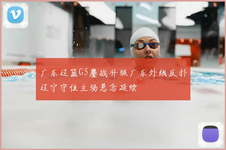 广东辽篮G5鏖战升级广东外线反扑辽宁守住主场悬念延续